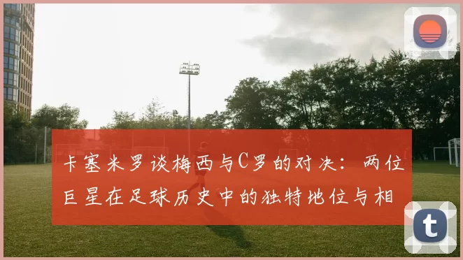 卡塞米罗谈梅西与C罗的对决：两位巨星在足球历史中的独特地位与相互激励