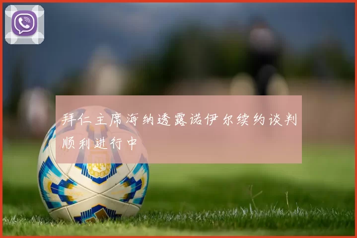 拜仁主席海纳透露诺伊尔续约谈判顺利进行中