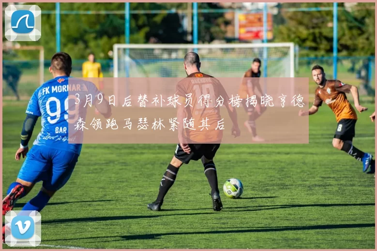 3月9日后替补球员得分榜揭晓亨德森领跑马瑟林紧随其后