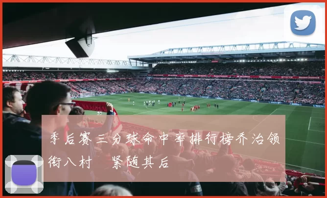 季后赛三分球命中率排行榜乔治领衔八村塁紧随其后