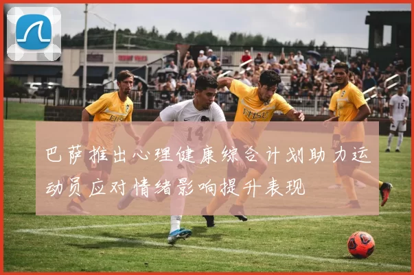 巴萨推出心理健康综合计划助力运动员应对情绪影响提升表现