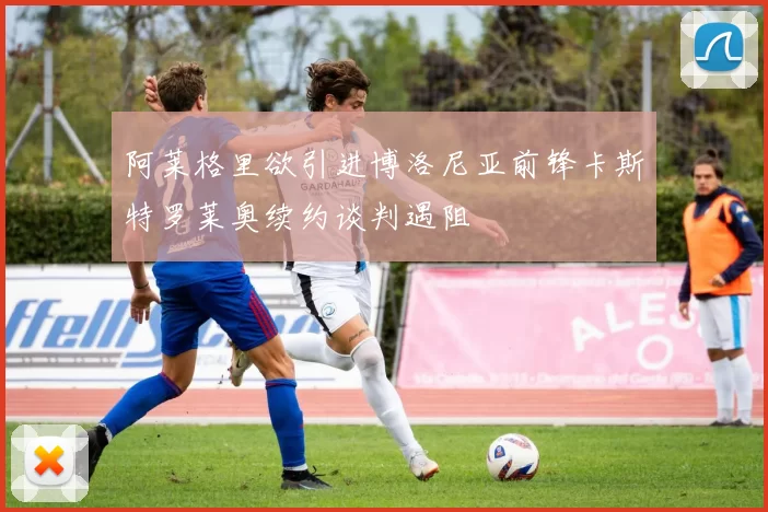 阿莱格里欲引进博洛尼亚前锋卡斯特罗莱奥续约谈判遇阻