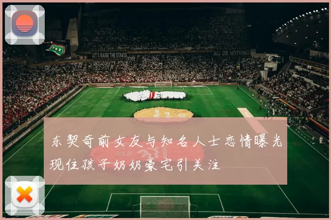 东契奇前女友与知名人士恋情曝光现住孩子奶奶豪宅引关注