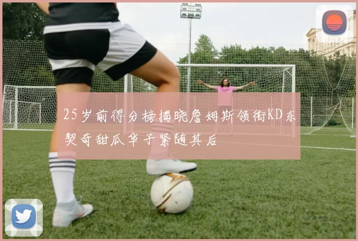 25岁前得分榜揭晓詹姆斯领衔KD东契奇甜瓜华子紧随其后