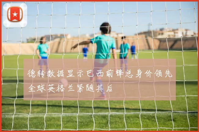 德转数据显示巴西前锋总身价领先全球英格兰紧随其后