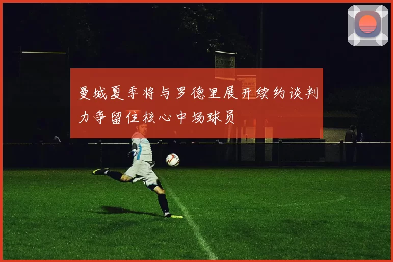 曼城夏季将与罗德里展开续约谈判力争留住核心中场球员