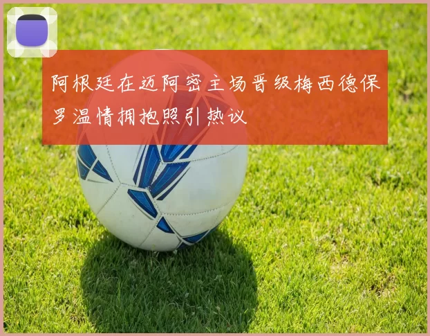 阿根廷在迈阿密主场晋级梅西德保罗温情拥抱照引热议