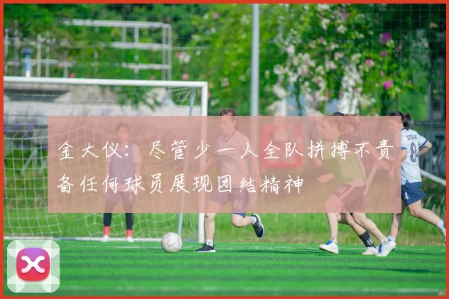 金大仪：尽管少一人全队拼搏不责备任何球员展现团结精神