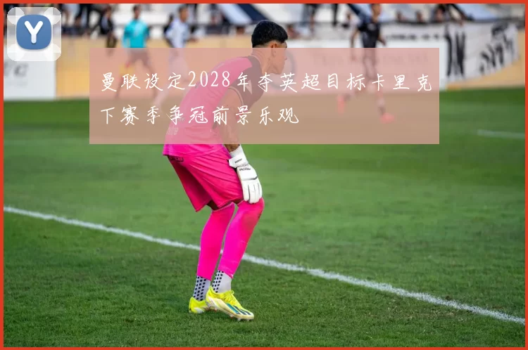 曼联设定2028年夺英超目标卡里克下赛季争冠前景乐观