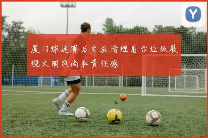 厦门球迷赛后自发清理看台垃圾展现文明风尚和责任感