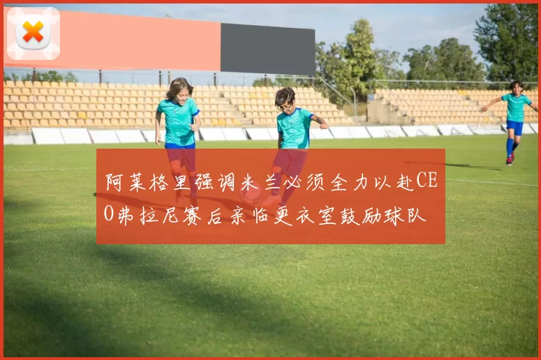 阿莱格里强调米兰必须全力以赴CEO弗拉尼赛后亲临更衣室鼓励球队
