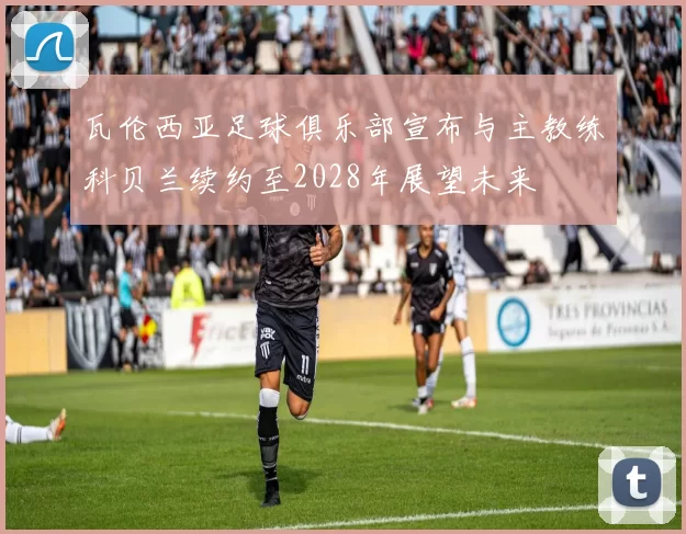 瓦伦西亚足球俱乐部宣布与主教练科贝兰续约至2028年展望未来