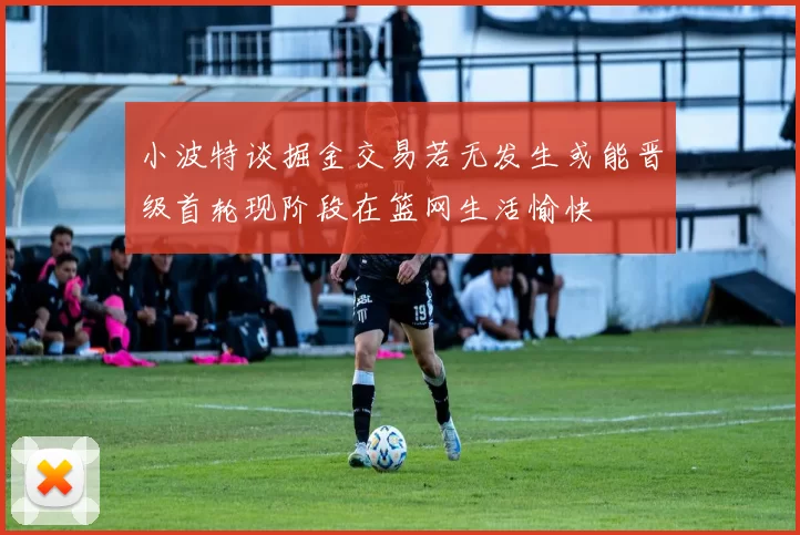 小波特谈掘金交易若无发生或能晋级首轮现阶段在篮网生活愉快