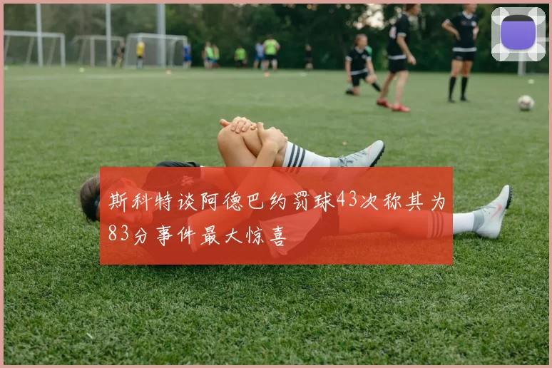 斯科特谈阿德巴约罚球43次称其为83分事件最大惊喜