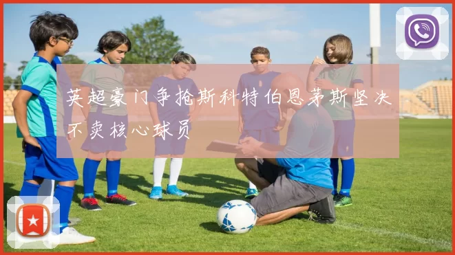 英超豪门争抢斯科特伯恩茅斯坚决不卖核心球员