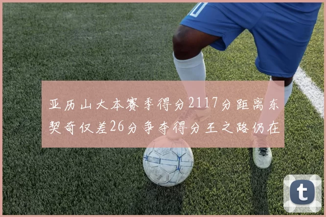 亚历山大本赛季得分2117分距离东契奇仅差26分争夺得分王之路仍在继续