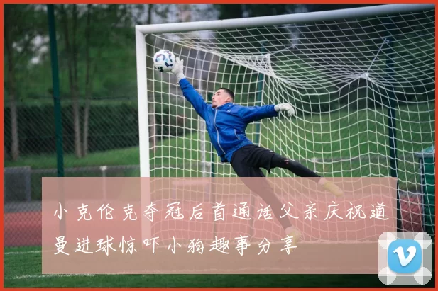 小克伦克夺冠后首通话父亲庆祝道曼进球惊吓小狗趣事分享