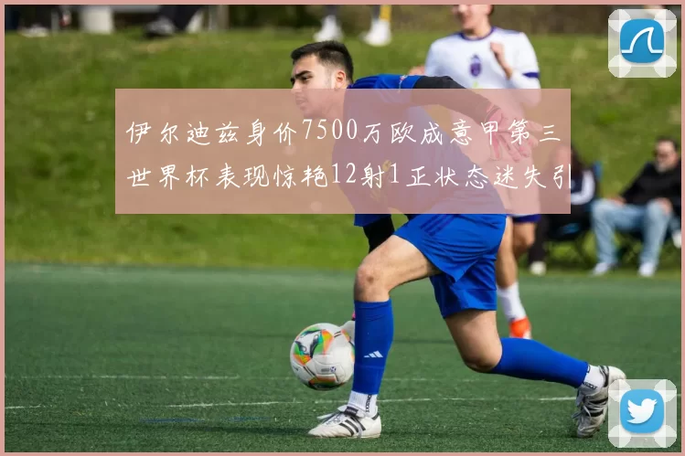 伊尔迪兹身价7500万欧成意甲第三世界杯表现惊艳12射1正状态迷失引发关注