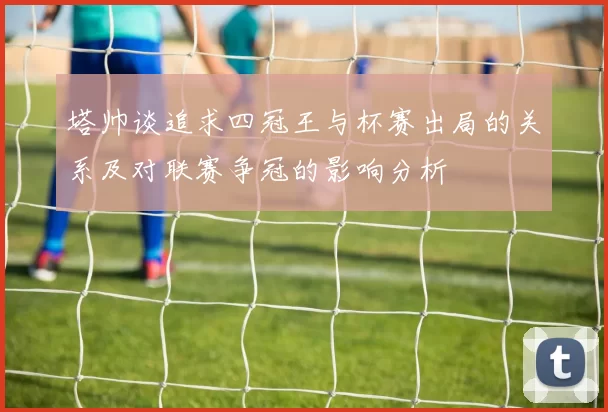 塔帅谈追求四冠王与杯赛出局的关系及对联赛争冠的影响分析