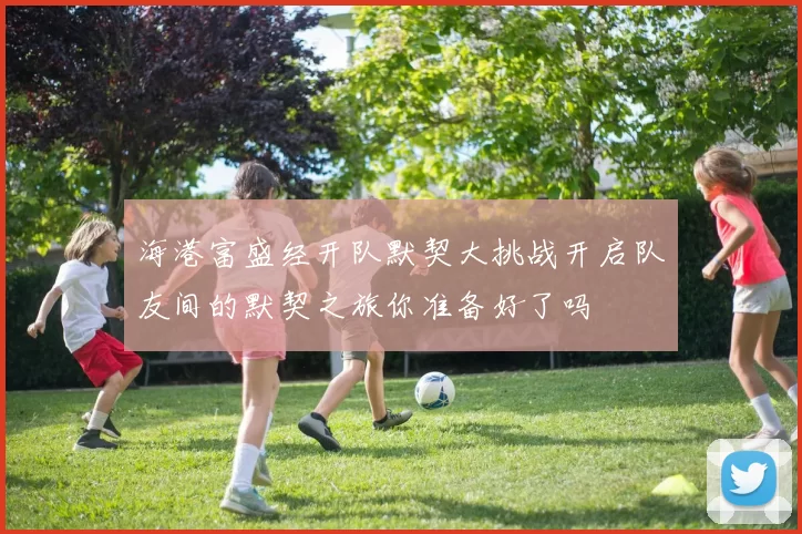 海港富盛经开队默契大挑战开启队友间的默契之旅你准备好了吗