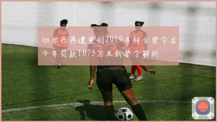 切尔西再遭重创2019年转会禁令后今年罚款1075万及新禁令解析