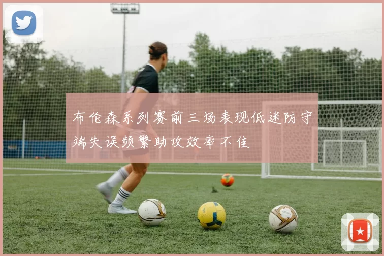 布伦森系列赛前三场表现低迷防守端失误频繁助攻效率不佳