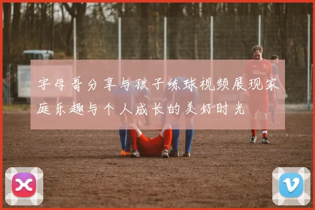 字母哥分享与孩子练球视频展现家庭乐趣与个人成长的美好时光